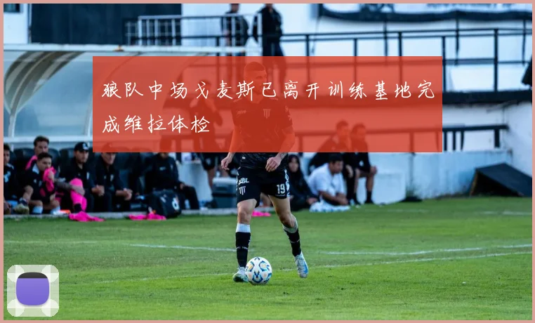 狼队中场戈麦斯已离开训练基地完成维拉体检