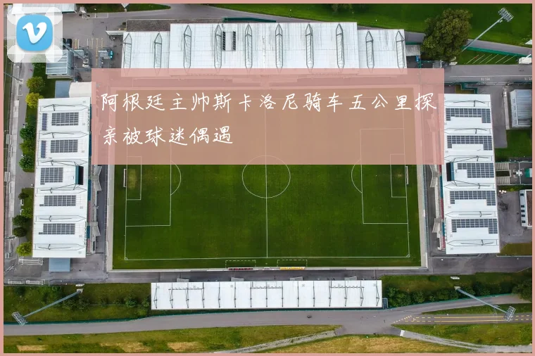 阿根廷主帅斯卡洛尼骑车五公里探亲被球迷偶遇