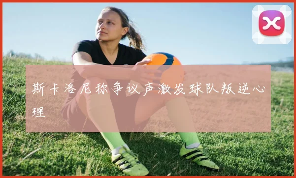 斯卡洛尼称争议声激发球队叛逆心理